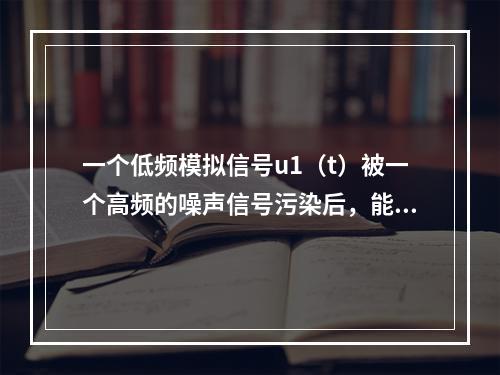 一个低频模拟信号u1（t）被一个高频的噪声信号污染后，能将