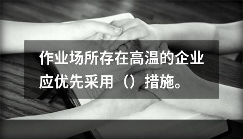 作业场所存在高温的企业应优先采用（）措施。