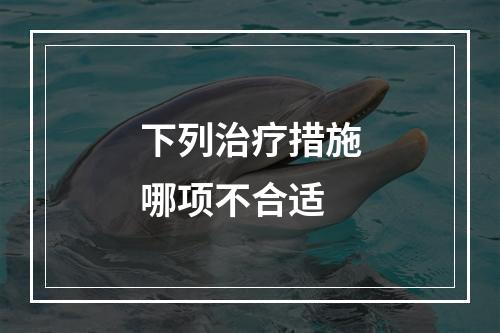 下列治疗措施哪项不合适