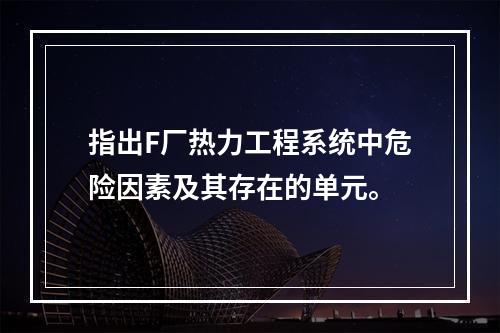 指出F厂热力工程系统中危险因素及其存在的单元。