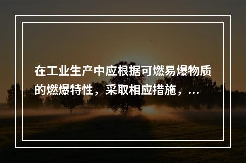 在工业生产中应根据可燃易爆物质的燃爆特性，采取相应措施，防止