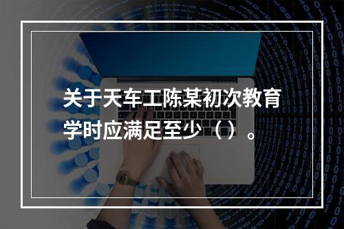 关于天车工陈某初次教育学时应满足至少（	）。