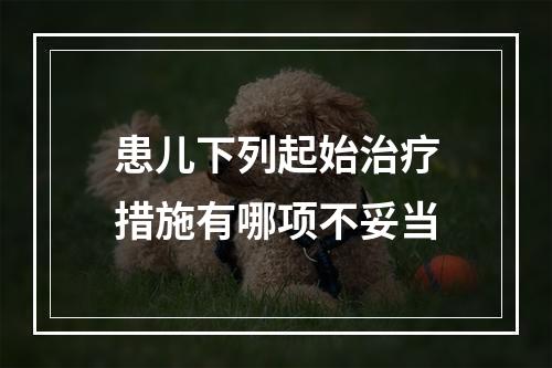 患儿下列起始治疗措施有哪项不妥当