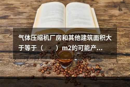 气体压缩机厂房和其他建筑面积大于等于（　　）m2的可能产生