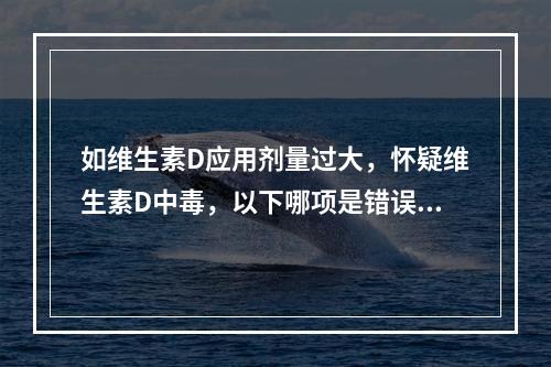 如维生素D应用剂量过大，怀疑维生素D中毒，以下哪项是错误的