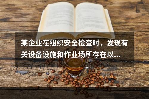 某企业在组织安全检查时，发现有关设备设施和作业场所存在以下危