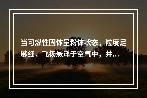 当可燃性固体呈粉体状态，粒度足够细，飞扬悬浮于空气中，并达到