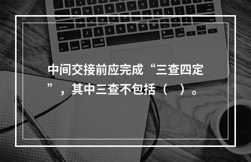 中间交接前应完成“三查四定”，其中三查不包括（　）。