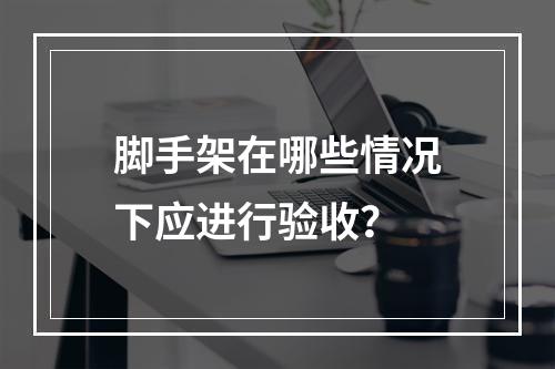 脚手架在哪些情况下应进行验收？