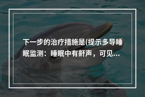 下一步的治疗措施是(提示多导睡眠监测：睡眠中有鼾声，可见阻塞