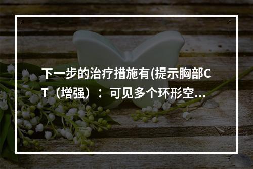 下一步的治疗措施有(提示胸部CT（增强）：可见多个环形空腔影