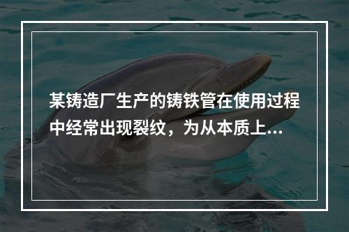 某铸造厂生产的铸铁管在使用过程中经常出现裂纹，为从本质上提高