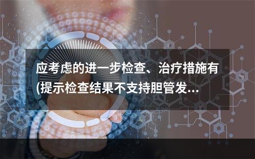 应考虑的进一步检查、治疗措施有(提示检查结果不支持胆管发育异