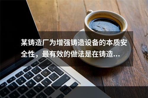 某铸造厂为增强铸造设备的本质安全性，最有效的做法是在铸造设备