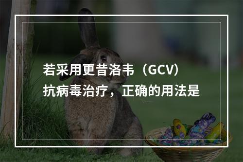 若采用更昔洛韦（GCV）抗病毒治疗，正确的用法是