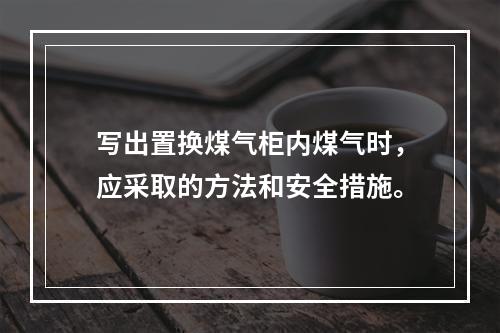 写出置换煤气柜内煤气时，应采取的方法和安全措施。