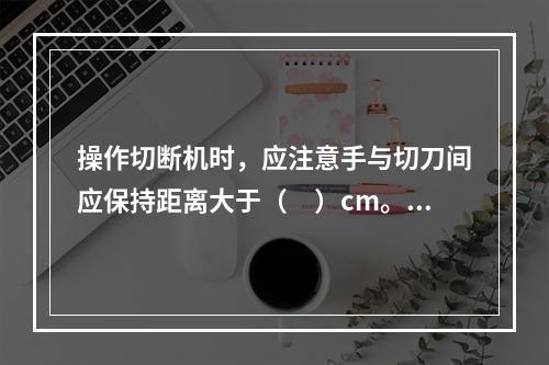 操作切断机时，应注意手与切刀间应保持距离大于（　）cm。料长