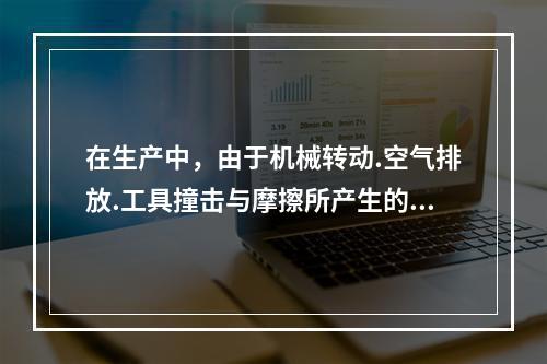 在生产中，由于机械转动.空气排放.工具撞击与摩擦所产生的噪声