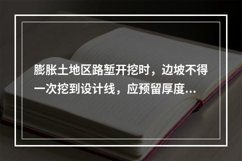 膨胀土地区路堑开挖时，边坡不得一次挖到设计线，应预留厚度（