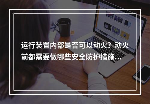 运行装置内部是否可以动火？动火前都需要做哪些安全防护措施？