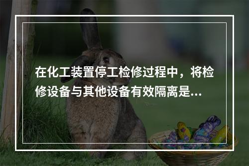 在化工装置停工检修过程中，将检修设备与其他设备有效隔离是保证