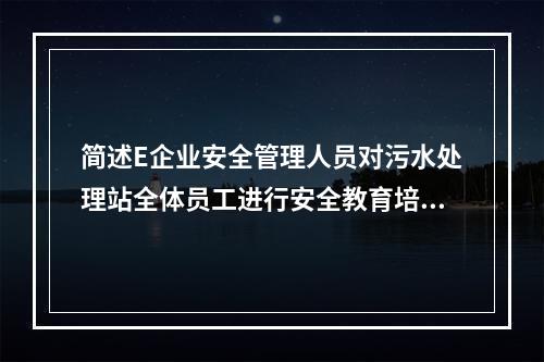 简述E企业安全管理人员对污水处理站全体员工进行安全教育培训应