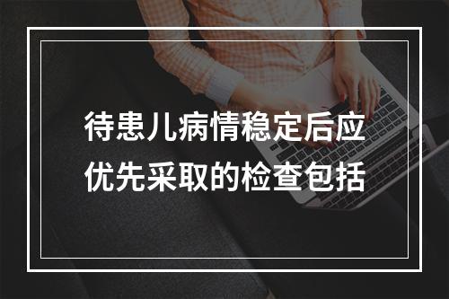 待患儿病情稳定后应优先采取的检查包括