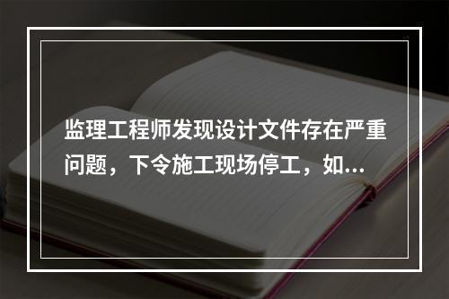 监理工程师发现设计文件存在严重问题，下令施工现场停工，如合同