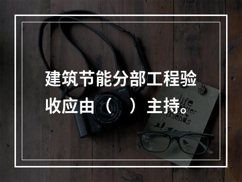 建筑节能分部工程验收应由（　）主持。