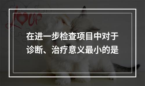 在进一步检查项目中对于诊断、治疗意义最小的是