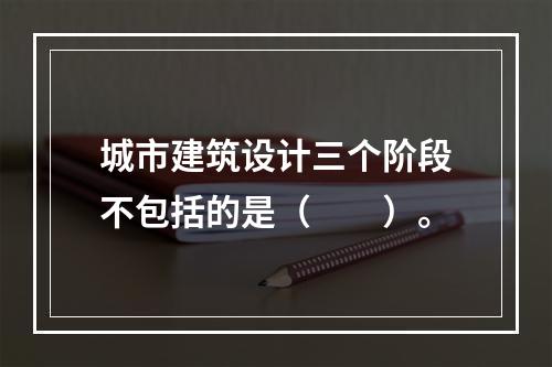 城市建筑设计三个阶段不包括的是（　　）。