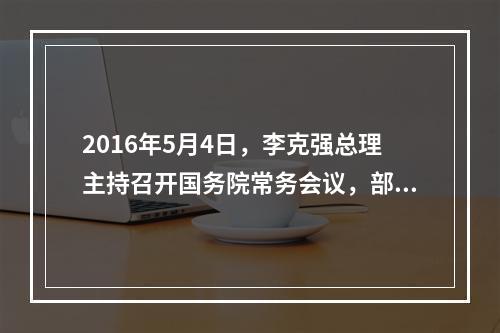 2016年5月4日，李克强总理主持召开国务院常务会议，部署推