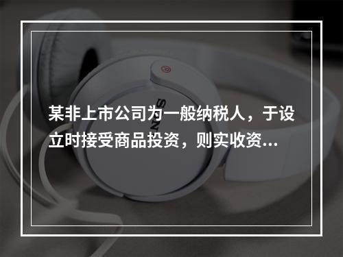 某非上市公司为一般纳税人，于设立时接受商品投资，则实收资本的