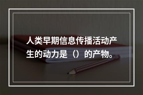 人类早期信息传播活动产生的动力是（）的产物。