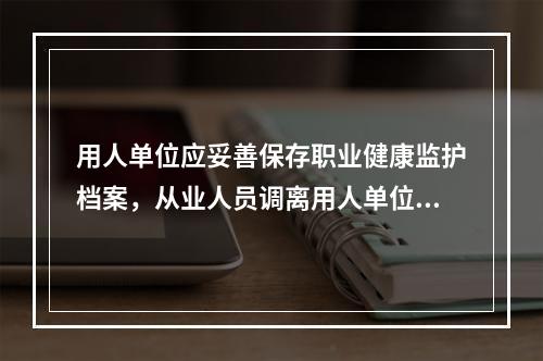 用人单位应妥善保存职业健康监护档案，从业人员调离用人单位时，