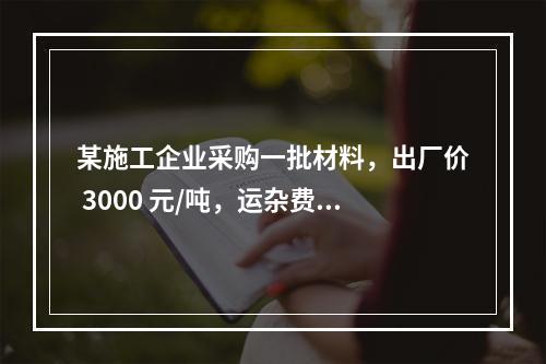 某施工企业采购一批材料，出厂价 3000 元/吨，运杂费是材