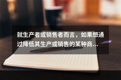 就生产者或销售者而言，如果想通过降低其生产或销售的某种商品的