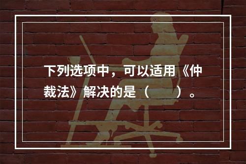 下列选项中，可以适用《仲裁法》解决的是（　　）。