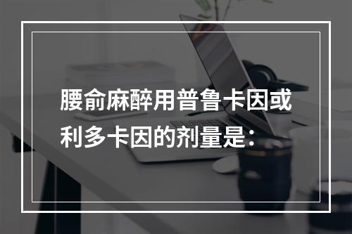 腰俞麻醉用普鲁卡因或利多卡因的剂量是：