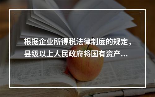 根据企业所得税法律制度的规定，县级以上人民政府将国有资产无偿