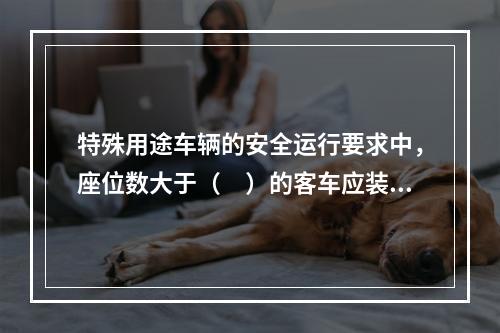 特殊用途车辆的安全运行要求中，座位数大于（　）的客车应装备灭