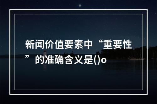 新闻价值要素中“重要性”的准确含义是()o