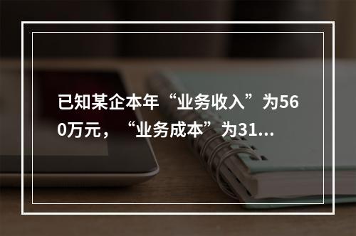 已知某企本年“业务收入”为560万元，“业务成本”为310万