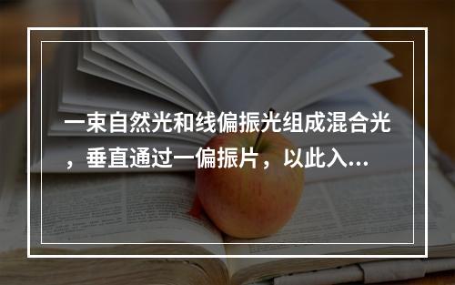 一束自然光和线偏振光组成混合光，垂直通过一偏振片，以此入射