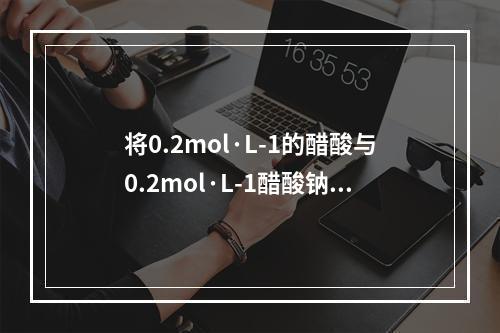 将0.2mol·L-1的醋酸与0.2mol·L-1醋酸钠溶