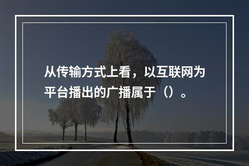 从传输方式上看，以互联网为平台播出的广播属于（）。