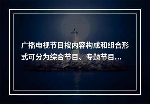 广播电视节目按内容构成和组合形式可分为综合节目、专题节目、（