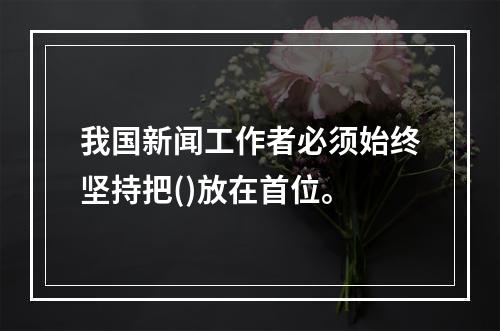 我国新闻工作者必须始终坚持把()放在首位。