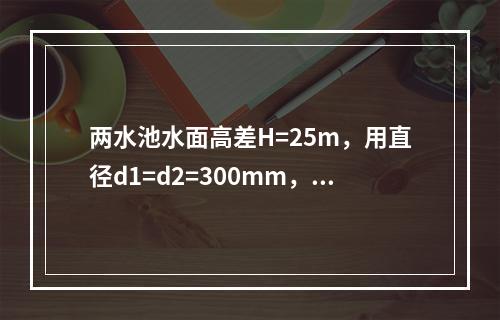 两水池水面高差H=25m，用直径d1=d2=300mm，长l