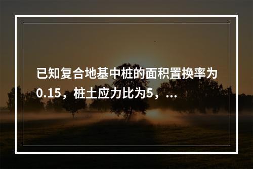 已知复合地基中桩的面积置换率为0.15，桩土应力比为5，基